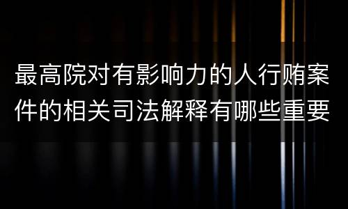 最高院对有影响力的人行贿案件的相关司法解释有哪些重要内容