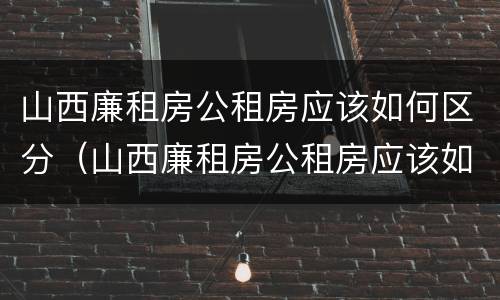 山西廉租房公租房应该如何区分（山西廉租房公租房应该如何区分等级）
