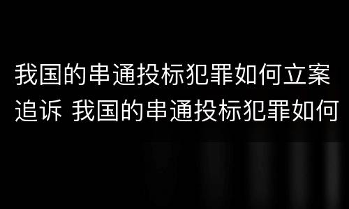 我国的串通投标犯罪如何立案追诉 我国的串通投标犯罪如何立案追诉案件