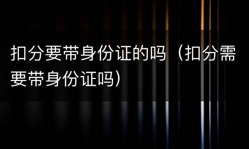 扣分要带身份证的吗（扣分需要带身份证吗）