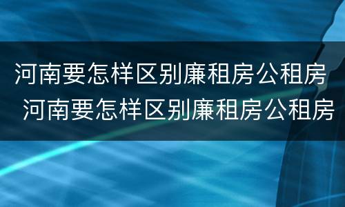 河南要怎样区别廉租房公租房 河南要怎样区别廉租房公租房呢