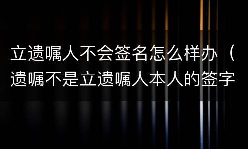立遗嘱人不会签名怎么样办（遗嘱不是立遗嘱人本人的签字有效吗?）