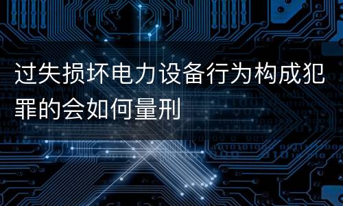 过失损坏电力设备行为构成犯罪的会如何量刑