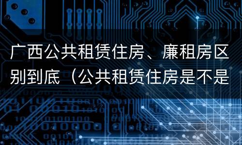 广西公共租赁住房、廉租房区别到底（公共租赁住房是不是廉租房）