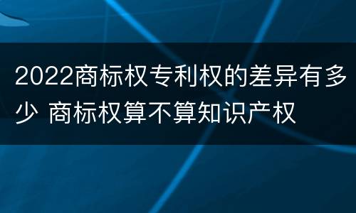 2022商标权专利权的差异有多少 商标权算不算知识产权