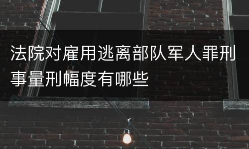 法院对雇用逃离部队军人罪刑事量刑幅度有哪些