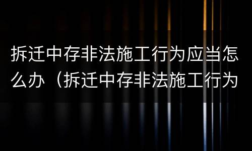 拆迁中存非法施工行为应当怎么办（拆迁中存非法施工行为应当怎么办手续）