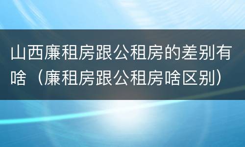 山西廉租房跟公租房的差别有啥（廉租房跟公租房啥区别）