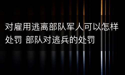 对雇用逃离部队军人可以怎样处罚 部队对逃兵的处罚