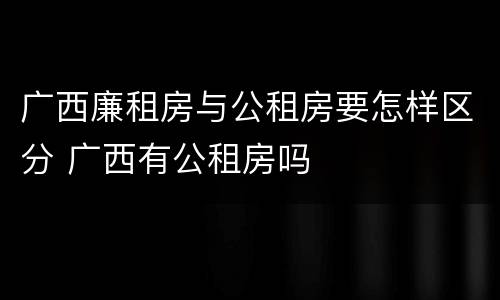 广西廉租房与公租房要怎样区分 广西有公租房吗