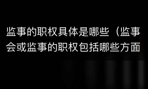 监事的职权具体是哪些（监事会或监事的职权包括哪些方面）