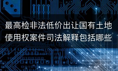 最高检非法低价出让国有土地使用权案件司法解释包括哪些规定