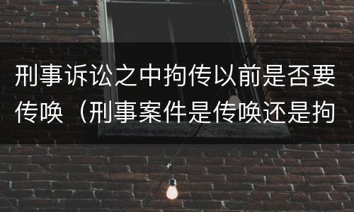 刑事诉讼之中拘传以前是否要传唤（刑事案件是传唤还是拘传）