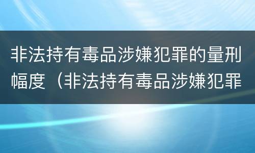 非法持有毒品涉嫌犯罪的量刑幅度（非法持有毒品涉嫌犯罪的量刑幅度大吗）
