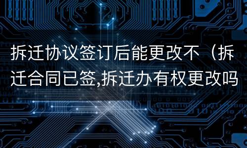 拆迁协议签订后能更改不（拆迁合同已签,拆迁办有权更改吗）
