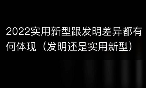 2022实用新型跟发明差异都有何体现（发明还是实用新型）