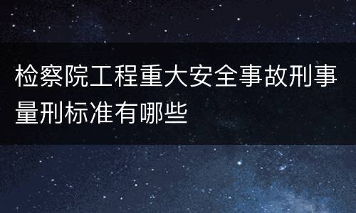 检察院工程重大安全事故刑事量刑标准有哪些