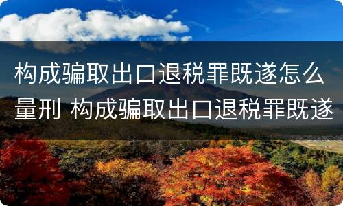 构成骗取出口退税罪既遂怎么量刑 构成骗取出口退税罪既遂怎么量刑标准