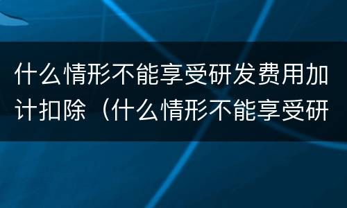 什么情形不能享受研发费用加计扣除（什么情形不能享受研发费用加计扣除政策）