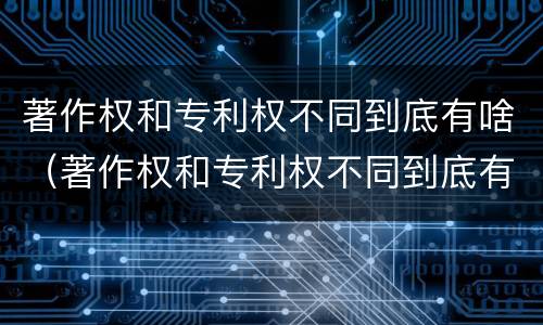 著作权和专利权不同到底有啥（著作权和专利权不同到底有啥用）