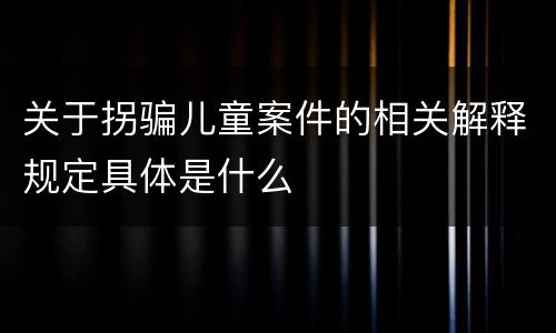 关于拐骗儿童案件的相关解释规定具体是什么