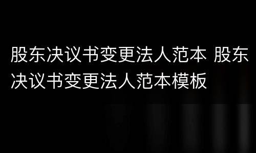 股东决议书变更法人范本 股东决议书变更法人范本模板