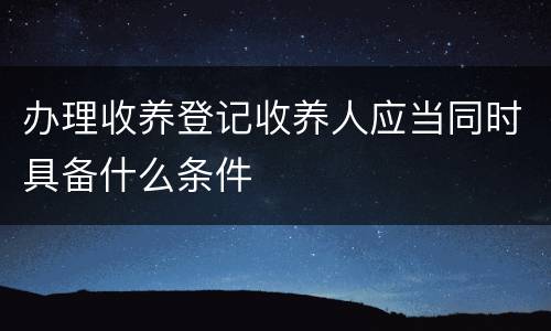 办理收养登记收养人应当同时具备什么条件