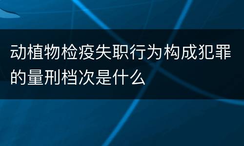 动植物检疫失职行为构成犯罪的量刑档次是什么