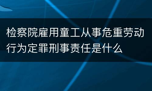 检察院雇用童工从事危重劳动行为定罪刑事责任是什么