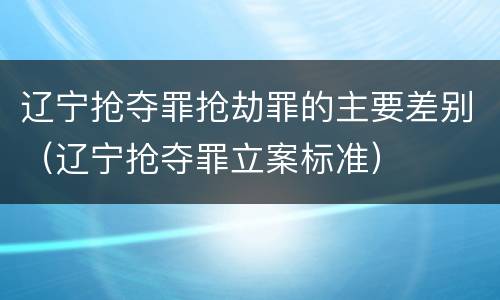 辽宁抢夺罪抢劫罪的主要差别（辽宁抢夺罪立案标准）