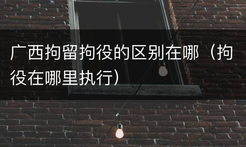 广西拘留拘役的区别在哪（拘役在哪里执行）