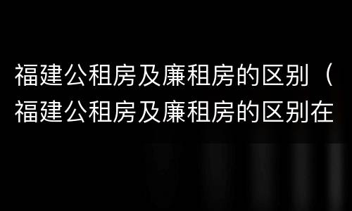 福建公租房及廉租房的区别（福建公租房及廉租房的区别在哪里）
