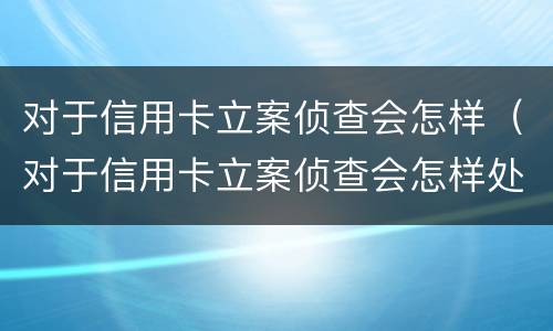 对于信用卡立案侦查会怎样（对于信用卡立案侦查会怎样处理）