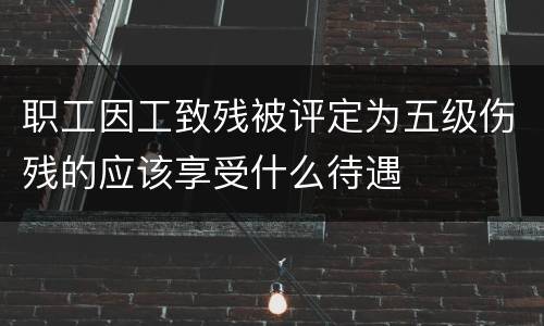 职工因工致残被评定为五级伤残的应该享受什么待遇
