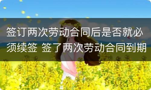 签订两次劳动合同后是否就必须续签 签了两次劳动合同到期后怎么补偿