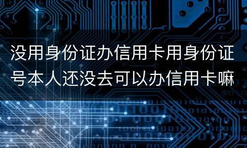 没用身份证办信用卡用身份证号本人还没去可以办信用卡嘛，老师。