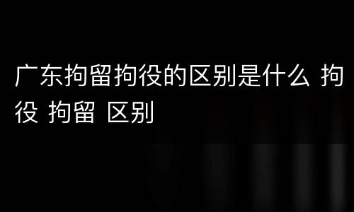 广东拘留拘役的区别是什么 拘役 拘留 区别