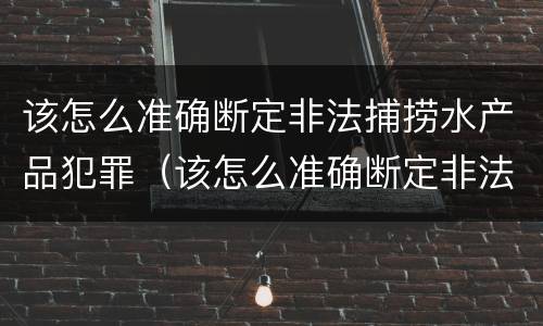 该怎么准确断定非法捕捞水产品犯罪（该怎么准确断定非法捕捞水产品犯罪记录）