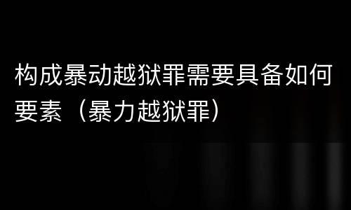 构成暴动越狱罪需要具备如何要素（暴力越狱罪）