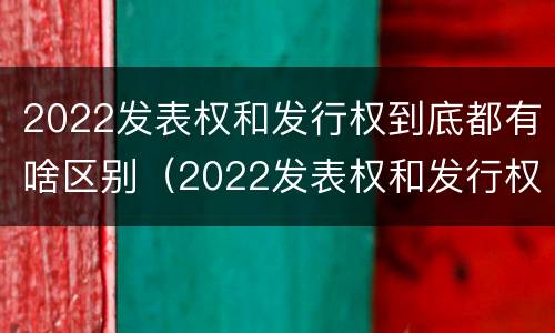 2022发表权和发行权到底都有啥区别（2022发表权和发行权到底都有啥区别呢）