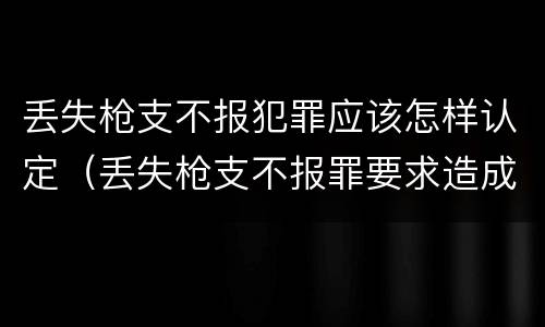 丢失枪支不报犯罪应该怎样认定（丢失枪支不报罪要求造成了严重后果的才构成犯罪）