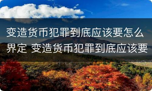 变造货币犯罪到底应该要怎么界定 变造货币犯罪到底应该要怎么界定呢
