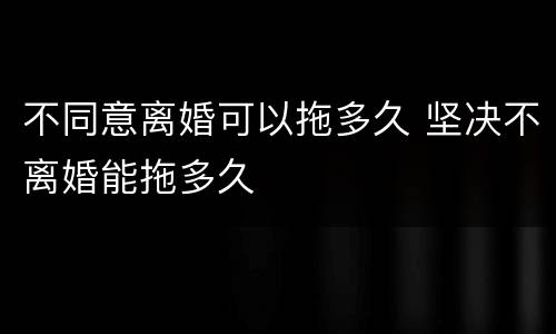 不同意离婚可以拖多久 坚决不离婚能拖多久