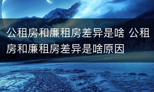 公租房和廉租房差异是啥 公租房和廉租房差异是啥原因