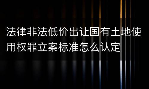 法律非法低价出让国有土地使用权罪立案标准怎么认定