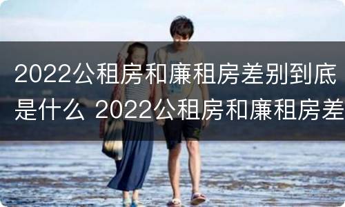 2022公租房和廉租房差别到底是什么 2022公租房和廉租房差别到底是什么样的