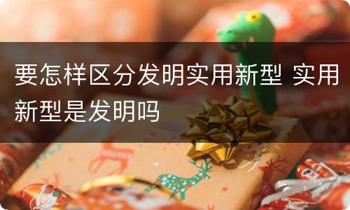 要怎样区分发明实用新型 实用新型是发明吗