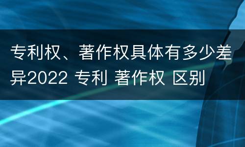 专利权、著作权具体有多少差异2022 专利 著作权 区别