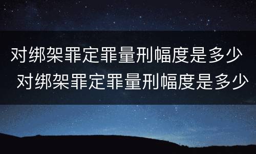 对绑架罪定罪量刑幅度是多少 对绑架罪定罪量刑幅度是多少呢