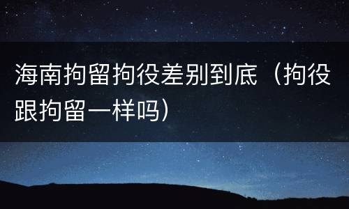 海南拘留拘役差别到底（拘役跟拘留一样吗）
